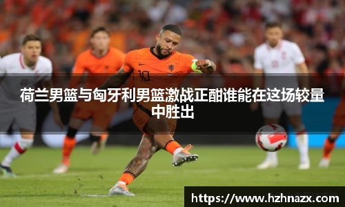 荷兰男篮与匈牙利男篮激战正酣谁能在这场较量中胜出