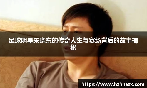 足球明星朱晓东的传奇人生与赛场背后的故事揭秘