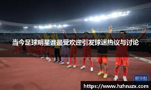 当今足球明星谁最受欢迎引发球迷热议与讨论
